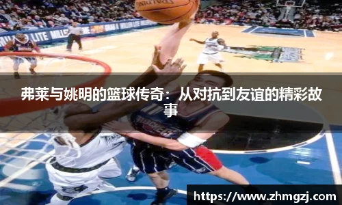 弗莱与姚明的篮球传奇：从对抗到友谊的精彩故事