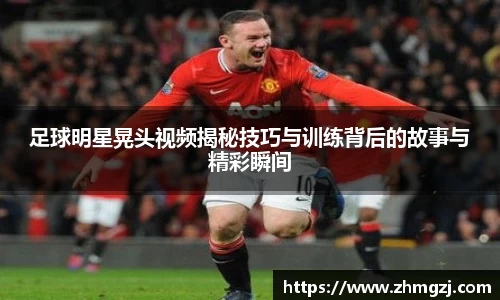 足球明星晃头视频揭秘技巧与训练背后的故事与精彩瞬间