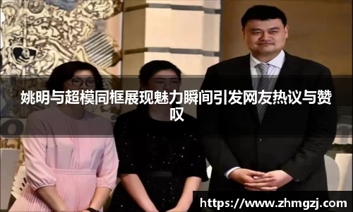 姚明与超模同框展现魅力瞬间引发网友热议与赞叹